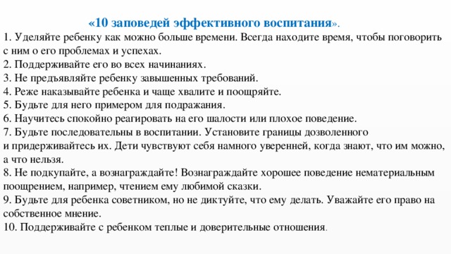 «10 заповедей эффективного воспитания ». 1. Уделяйте ребенку как можно больше времени. Всегда находите время, чтобы поговорить с ним о его проблемах и успехах.  2. Поддерживайте его во всех начинаниях.  3. Не предъявляйте ребенку завышенных требований.  4. Реже наказывайте ребенка и чаще хвалите и поощряйте.  5. Будьте для него примером для подражания.  6. Научитесь спокойно реагировать на его шалости или плохое поведение.  7. Будьте последовательны в воспитании. Установите границы дозволенного  и придерживайтесь их. Дети чувствуют себя намного уверенней, когда знают, что им можно, а что нельзя.  8. Не подкупайте, а вознаграждайте! Вознаграждайте хорошее поведение нематериальным поощрением, например, чтением ему любимой сказки.  9. Будьте для ребенка советником, но не диктуйте, что ему делать. Уважайте его право на собственное мнение.  10. Поддерживайте с ребенком теплые и доверительные отношения . 