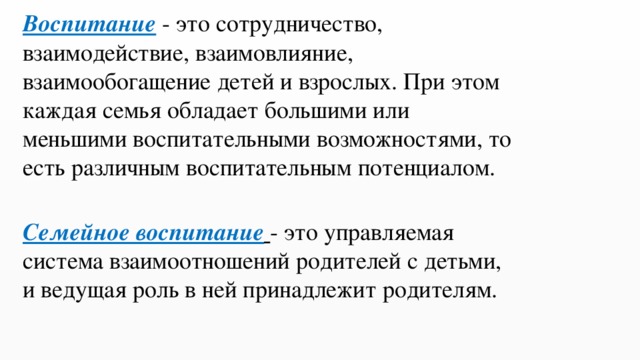 Воспитание - это сотрудничество, взаимодействие, взаимовлияние, взаимообогащение детей и взрослых. При этом каждая семья обладает большими или меньшими воспитательными возможностями, то есть различным воспитательным потенциалом. Семейное воспитание   - это управляемая система взаимоотношений родителей с детьми, и ведущая роль в ней принадлежит родителям. 