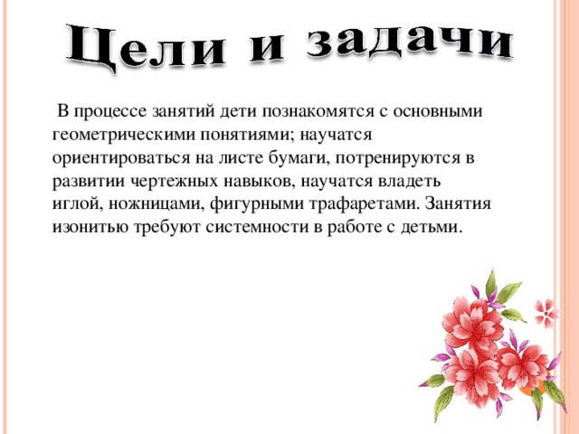  В процессе занятий дети познакомятся с основными геометрическими понятиями; научатся ориентироваться на листе бумаги, потренируются в развитии чертежных навыков, научатся владеть иглой, ножницами, фигурными трафаретами. Занятия изонитью требуют системности в работе с детьми. 