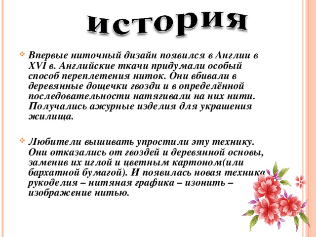 Впервые ниточный дизайн появился в Англии в XVI в. Английские ткачи придумали особый способ переплетения ниток. Они вбивали в деревянные дощечки гвозди и в определённой последовательности натягивали на них нити. Получались ажурные изделия для украшения жилища.  Любители вышивать упростили эту технику. Они отказались от гвоздей и деревянной основы, заменив их иглой и цветным картоном(или бархатной бумагой). И появилась новая техника рукоделия – нитяная графика – изонить – изображение нитью. 