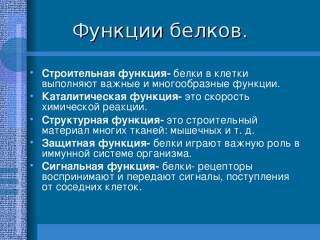 Строительная функция- белки в клетки выполняют важные и многообразные функции. Каталитическая функция- это скорость химической реакции. Структурная функция- это строительный материал многих тканей: мышечных и т. д. Защитная функция- белки играют важную роль в иммунной системе организма. Сигнальная функция- белки- рецепторы воспринимают и передают сигналы, поступления от соседних клеток. 