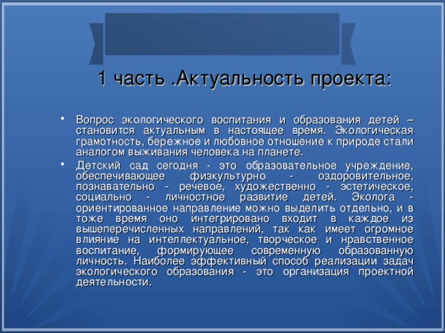 1 часть .Актуальность проекта: Вопрос экологического воспитания и образования детей –становится актуальным в настоящее время. Экологическая грамотность, бережное и любовное отношение к природе стали аналогом выживания человека на планете. Детский сад сегодня - это образовательное учреждение, обеспечивающее физкультурно - оздоровительное, познавательно - речевое, художественно - эстетическое, социально - личностное развитие детей. Эколога - ориентированное направление можно выделить отдельно, и в тоже время оно интегрировано входит в каждое из вышеперечисленных направлений, так как имеет огромное влияние на интеллектуальное, творческое и нравственное воспитание, формирующее современную образованную личность. Наиболее эффективный способ реализации задач экологического образования - это организация проектной деятельности. 
