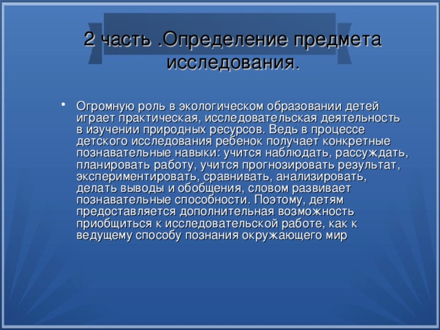2 часть .Определение предмета исследования . Огромную роль в экологическом образовании детей играет практическая, исследовательская деятельность в изучении природных ресурсов. Ведь в процессе детского исследования ребенок получает конкретные познавательные навыки: учится наблюдать, рассуждать, планировать работу, учится прогнозировать результат, экспериментировать, сравнивать, анализировать, делать выводы и обобщения, словом развивает познавательные способности. Поэтому, детям предоставляется дополнительная возможность приобщиться к исследовательской работе, как к ведущему способу познания окружающего мир 
