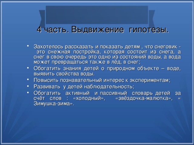 4 часть. Выдвижение гипотезы. Захотелось рассказать и показать детям , что снеговик - это снежная постройка, которая состоит из снега, а снег в свою очередь это одно из состояний воды, а вода может превращаться также в лёд, в снег; Обогатить знания детей о природном объекте – воде, выявить свойства воды. Повысить познавательный интерес к экспериментам; Развивать у детей наблюдательность; Обогатить активный и пассивный словарь детей за счёт слов : «холодный», «звёздочка-малютка», « Зимушка-зима». 