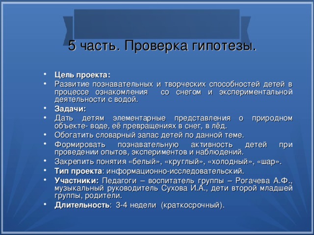 5 часть. Проверка гипотезы. Цель проекта: Развитие познавательных и творческих способностей детей в процессе ознакомления со снегом и экспериментальной деятельности с водой. Задачи: Дать детям элементарные представления о природном объекте- воде, её превращениях в снег, в лёд. Обогатить словарный запас детей по данной теме. Формировать познавательную активность детей при проведении опытов, экспериментов и наблюдений. Закрепить понятия «белый», «круглый», «холодный», «шар». Тип проекта : информационно-исследовательский. Участники: Педагоги – воспитатель группы – Рогачева А.Ф., музыкальный руководитель Сухова И.А., дети второй младшей группы, родители. Длительность : 3-4 недели (краткосрочный). 