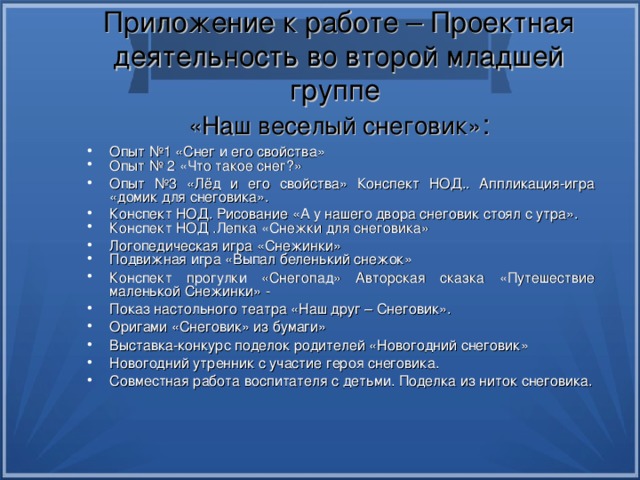 Приложение к работе – Проектная деятельность во второй младшей группе  «Наш веселый снеговик» : Опыт №1 «Снег и его свойства» Опыт № 2 «Что такое снег?» Опыт №3 «Лёд и его свойства» Конспект НОД.. Аппликация-игра «домик для снеговика». Конспект НОД. Рисование «А у нашего двора снеговик стоял с утра». Конспект НОД .Лепка «Снежки для снеговика» Логопедическая игра «Снежинки» Подвижная игра «Выпал беленький снежок» Конспект прогулки «Снегопад» Авторская сказка «Путешествие маленькой Снежинки» - Показ настольного театра «Наш друг – Снеговик». Оригами «Снеговик» из бумаги» Выставка-конкурс поделок родителей «Новогодний снеговик» Новогодний утренник с участие героя снеговика. Совместная работа воспитателя с детьми. Поделка из ниток снеговика. 