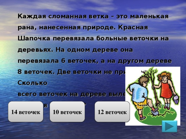 Каждая сломанная ветка – это маленькая рана, нанесенная природе. Красная Шапочка перевязала больные веточки на деревьях. На одном дереве она перевязала 6 веточек, а на другом дереве 8 веточек. Две веточки не прижились. Сколько всего веточек на дереве вылечила Красная Шапочка? 14 веточек 10 веточек 12 веточек 