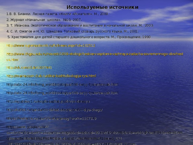 Используемые источники 1.В. В. Бианки. Лесная газета. «Книги «Искателя». М., 2009.  2. Журнал «Начальная  школа». №10, 2007.  3. Т. Иванова. Экологическое образование и воспитание в начальной школе. М., 2003.  4. С. И. Ожегов и Н. Ю. Шведова. Толковый словарь русского языка. М., 2001.   5. Хрестоматия для детей старшего дошкольного возраста. М., Просвещение, 1990 http:// www.supersadovnik.ru/fullnews.aspx?id =102512 http://www.chgpu.edu.ru/novosti/1008-ekologicheskoe-vospitanie-vazhnaya-zadacha-sovremennogo-obschestva.html http://vk.com/club41037441 http://mainecoon-club.ru/dikie-koshki/biologija-rysi.html http://abc-24.info/living_world/zoologiya/598-seryy-tyulentevyak.html http://abc-24.info/living_world/zoologiya/598-seryy-tyulentevyak.html http://ayatskov1.ru/kogda-sazhat-plodovye-derevya http://kotikit.ru/qanda/kto-delaet-skvorechniki-i-dlya-chego/ https://freelance.ru/users/Svetlana-ssg/?work=1157319 https://www.google.ru/url?sa=i&rct=j&q=&esrc=s&source=images&cd=&docid=3DiGVzljSn4ocM&tbnid=wb8QgRibstl6fM:&ved=0CAMQjhw&url=http%3A%2F%2Frostok-dv.ucoz.ru%2Fnews%2F1&ei=Q_U-U-_RFY3P4QSdiIDwBQ&bvm=bv.64125504,d.bGE&psig=AFQjCNFJfSoJ3WELYo1mm-cV09eCrAAmVg&ust=1396721219434624 15 