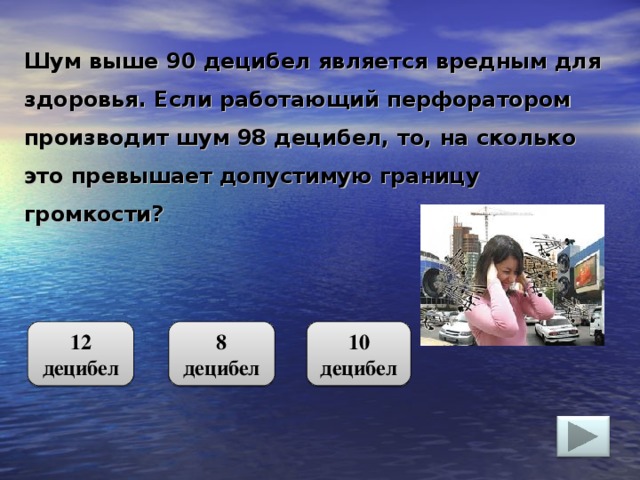 Шум выше 90 децибел является вредным для здоровья. Если работающий перфоратором производит шум 98 децибел, то, на сколько это превышает допустимую границу громкости? 12 децибел 10 децибел 8 децибел 4 