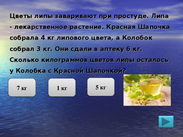 Цветы липы заваривают при простуде. Липа - лекарственное растение. Красная Шапочка собрала 4 кг липового цвета, а Колобок собрал 3 кг. Они сдали в аптеку 6 кг. Сколько килограммов цветов липы осталось у Колобка с Красной Шапочкой? 5 кг 7 кг 1 кг 