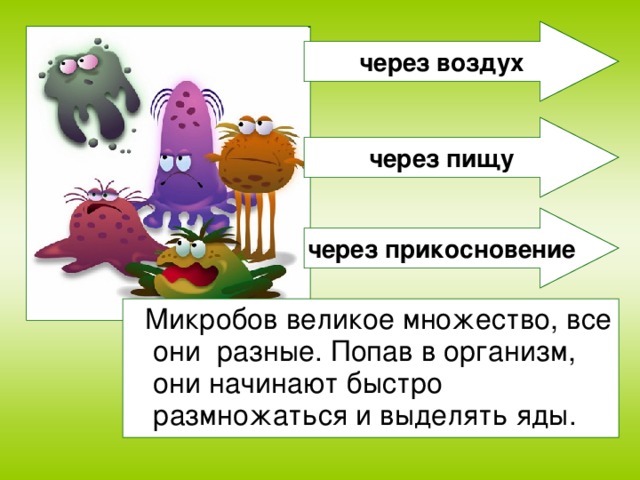 через воздух через пищу через прикосновение  Микробов великое множество, все они разные. Попав в организм, они начинают быстро размножаться и выделять яды.