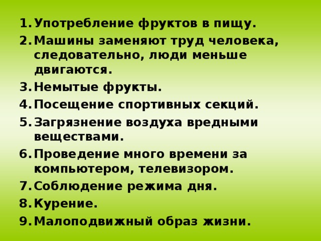 Употребление фруктов в пищу. Машины заменяют труд человека, следовательно, люди меньше двигаются. Немытые фрукты. Посещение спортивных секций. Загрязнение воздуха вредными веществами. Проведение много времени за компьютером, телевизором. Соблюдение режима дня. Курение. Малоподвижный образ жизни.