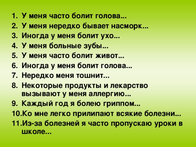 У меня часто болит голова... У меня нередко бывает насморк... Иногда у меня болит ухо... У меня больные зубы... У меня часто болит живот... Иногда у меня болит голова... Нередко меня тошнит... Некоторые продукты и лекарство вызывают у меня аллергию... Каждый год я болею гриппом... Ко мне легко прилипают всякие болезни... Из-за болезней я часто пропускаю уроки в школе...