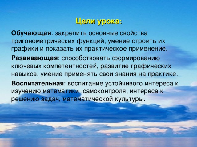 Цели урока : Обучающая : закрепить основные свойства тригонометрических функций, умение строить их графики и показать их практическое применение. Развивающая : способствовать формированию ключевых компетентностей, развитие графических навыков, умение применять свои знания на практике. Воспитательная : воспитание устойчивого интереса к изучению математики ,самоконтроля, интереса к решению задач, математической культуры.