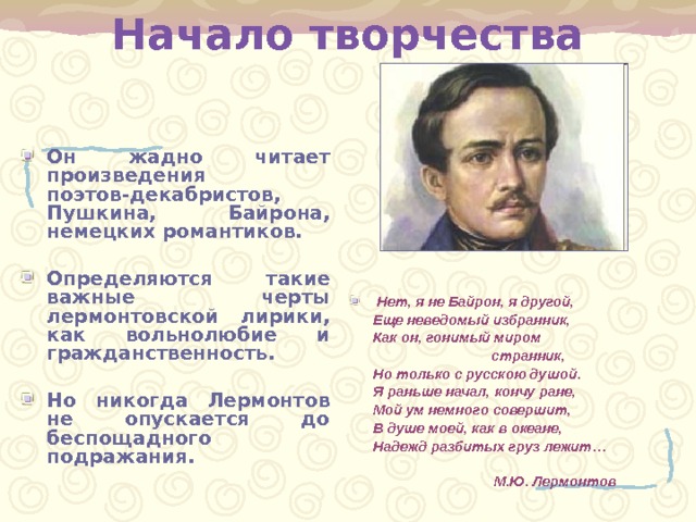 Начало творчества Он жадно читает произведения поэтов-декабристов, Пушкина, Байрона, немецких романтиков.  Определяются такие важные черты лермонтовской лирики, как вольнолюбие и гражданственность .  Но никогда Лермонтов не опускается до беспощадного подражания .  Нет, я не Байрон, я другой,  Еще неведомый избранник,  Как он, гонимый миром  странник,  Но только с русскою душой.  Я раньше начал, кончу ране,  Мой ум немного совершит,  В душе моей, как в океане,  Надежд разбитых груз лежит …   М.Ю. Лермонтов  