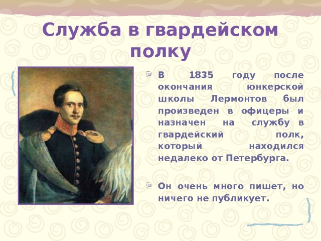 Служба в гвардейском полку В 1835 году после окончания юнкерской школы Лермонтов был произведен в офицеры и назначен на службу в гвардейский полк, который находился недалеко от Петербурга.  Он очень много пишет, но ничего не публикует. 