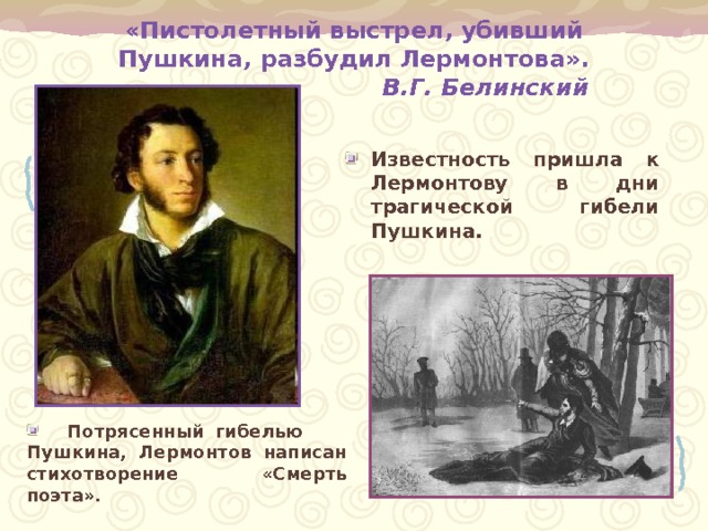 «Пистолетный выстрел, убивший Пушкина, разбудил Лермонтова».  В.Г. Белинский Известность пришла к Лермонтову в дни трагической гибели Пушкина.   Потрясенный гибелью Пушкина, Лермонтов написан стихотворение «Смерть поэта». 