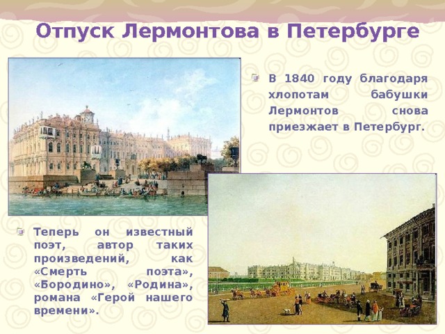 Отпуск Лермонтова в Петербурге В 1840 году благодаря хлопотам бабушки Лермонтов снова приезжает в Петербург.  Теперь  он  известный поэт,    автор  таких произведений,  как «Смерть поэта», «Бородино», «Родина», романа «Герой нашего времени». 