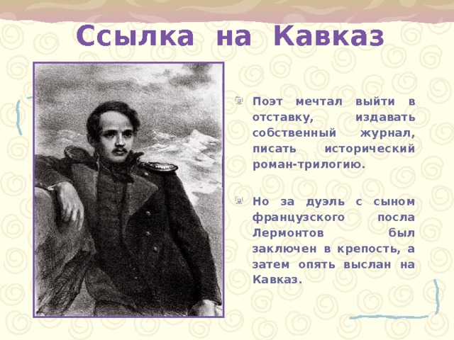 Ссылка на Кавказ Поэт мечтал выйти в отставку, издавать собственный журнал, писать исторический роман-трилогию.  Но за дуэль с сыном французского посла Лермонтов был заключен в крепость, а затем опять выслан на Кавказ. 