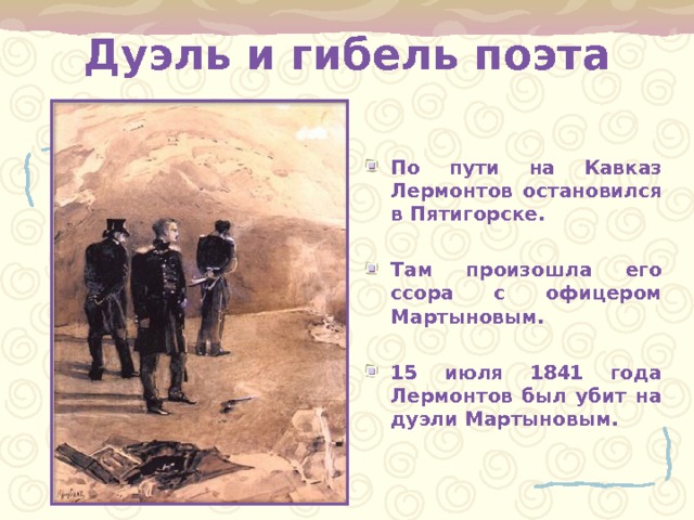 Дуэль и гибель поэта По пути на Кавказ Лермонтов остановился в Пятигорске.  Там произошла его ссора с офицером Мартыновым.  15 июля 1841 года Лермонтов был убит на дуэли Мартыновым. 
