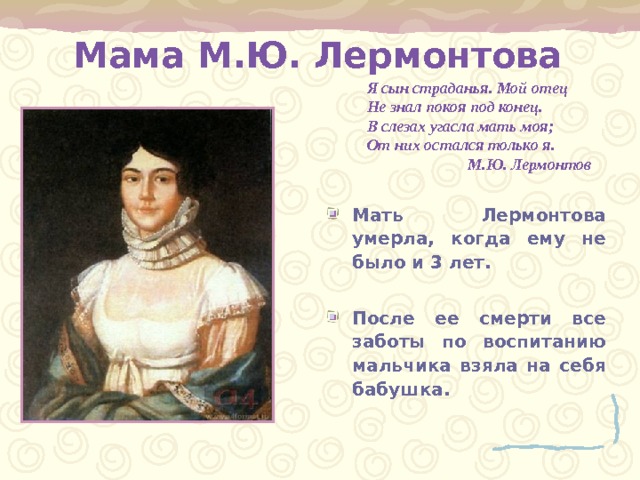   Мама М.Ю. Лермонтова    Я сын страданья. Мой отец  Не знал покоя под конец.  В слезах угасла мать моя;  От них остался только я.  М.Ю. Лермонтов Мать Лермонтова умерла, когда ему не было и 3 лет.  После ее смерти все заботы по воспитанию мальчика взяла на себя бабушка. 