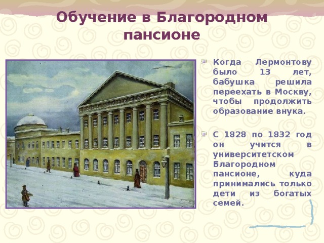 Обучение в Благородном пансионе Когда Лермонтову было 13 лет, бабушка решила переехать в Москву, чтобы продолжить образование внука.  С 1828 по 1832 год он учится в университетском Благородном пансионе, куда принимались только дети из богатых семей. 