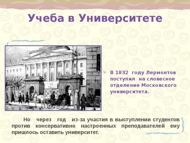 Учеба в Университете В 1832 году Лермонтов поступил на словесное отделение Московского университета.  Но через год из-за участия в выступлении студентов против консервативно настроенных преподавателей ему пришлось оставить университет. 