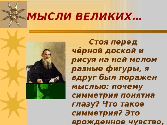 МЫСЛИ ВЕЛИКИХ…  Стоя перед чёрной доской и рисуя на ней мелом разные фигуры, я вдруг был поражен мыслью: почему симметрия понятна глазу? Что такое симметрия? Это врожденное чувство, отвечал я сам себе.  Л.Н.Толстой. 