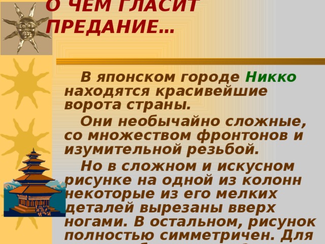 О ЧЁМ ГЛАСИТ ПРЕДАНИЕ…   В японском городе Никко находятся красивейшие ворота страны.   Они необычайно сложные, со множеством фронтонов и изумительной резьбой.   Но в сложном и искусном рисунке на одной из колонн некоторые из его мелких деталей вырезаны вверх ногами. В остальном, рисунок полностью симметричен. Для чего это было нужно?   