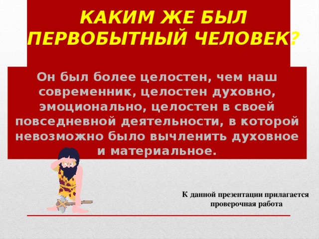 Каким же был первобытный человек?   Он был более целостен, чем наш современник, целостен духовно, эмоционально, целостен в своей повседневной деятельности, в которой невозможно было вычленить духовное и материальное. К данной презентации прилагается проверочная работа 