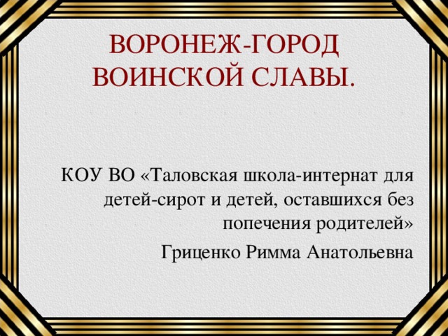 ВОРОНЕЖ-ГОРОД ВОИНСКОЙ СЛАВЫ. КОУ ВО «Таловская школа-интернат для детей-сирот и детей, оставшихся без попечения родителей» Гриценко Римма Анатольевна 