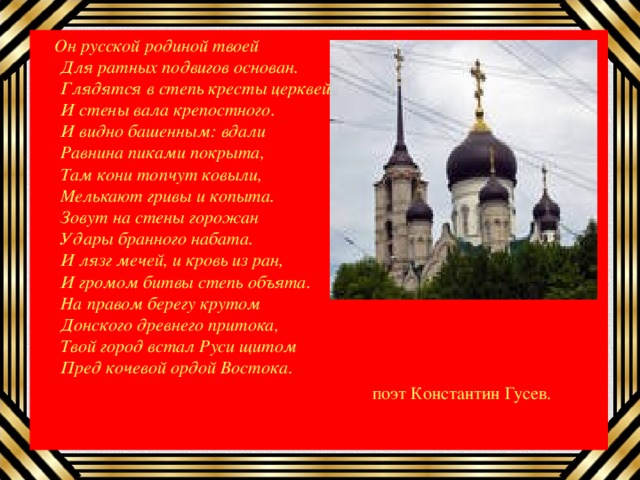  Он русской родиной твоей  Для ратных подвигов основан.  Глядятся в степь кресты церквей  И стены вала крепостного.  И видно башенным: вдали  Равнина пиками покрыта,  Там кони топчут ковыли,  Мелькают гривы и копыта.  Зовут на стены горожан  Удары бранного набата.  И лязг мечей, и кровь из ран,  И громом битвы степь объята.  На правом берегу крутом  Донского древнего притока,  Твой город встал Руси щитом  Пред кочевой ордой Востока .  поэт Константин Гусев. 