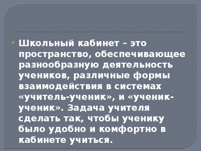 Школьный кабинет – это пространство, обеспечивающее разнообразную деятельность учеников, различные формы взаимодействия в системах «учитель-ученик», и «ученик-ученик». Задача учителя сделать так, чтобы ученику было удобно и комфортно в кабинете учиться. 