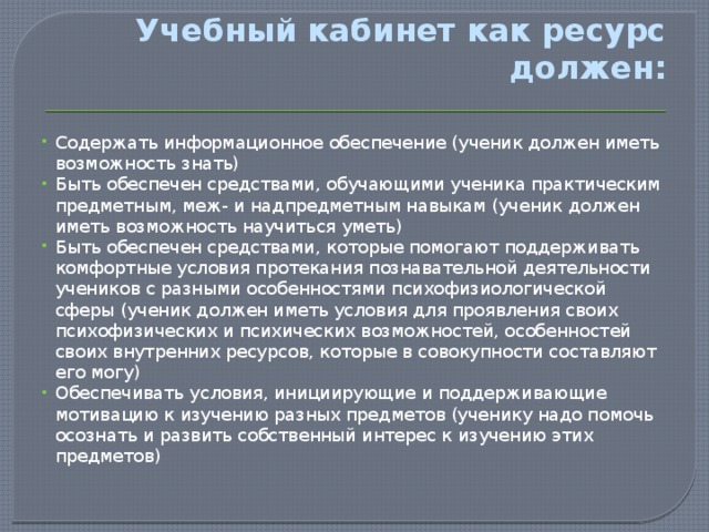      Учебный кабинет как ресурс должен:   Содержать информационное обеспечение (ученик должен иметь возможность знать) Быть обеспечен средствами, обучающими ученика практическим предметным, меж- и надпредметным навыкам (ученик должен иметь возможность научиться уметь) Быть обеспечен средствами, которые помогают поддерживать комфортные условия протекания познавательной деятельности учеников с разными особенностями психофизиологической сферы (ученик должен иметь условия для проявления своих психофизических и психических возможностей, особенностей своих внутренних ресурсов, которые в совокупности составляют его могу) Обеспечивать условия, инициирующие и поддерживающие мотивацию к изучению разных предметов (ученику надо помочь осознать и развить собственный интерес к изучению этих предметов) 
