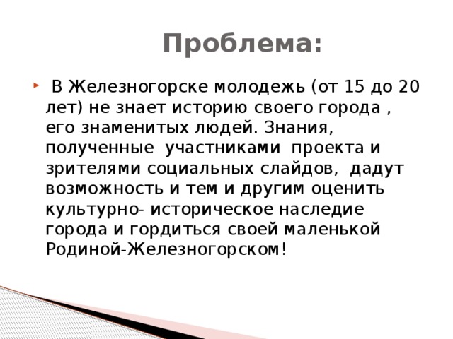  Проблема:  В Железногорске молодежь (от 15 до 20 лет) не знает историю своего города , его знаменитых людей. Знания, полученные участниками проекта и зрителями социальных слайдов, дадут возможность и тем и другим оценить культурно- историческое наследие города и гордиться своей маленькой Родиной-Железногорском!  