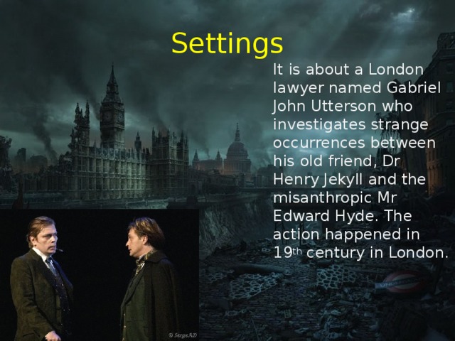 Settings  It is about a London lawyer named Gabriel John Utterson who investigates strange occurrences between his old friend, Dr Henry Jekyll and the misanthropic Mr Edward Hyde. The action happened in 19 th century in London. 