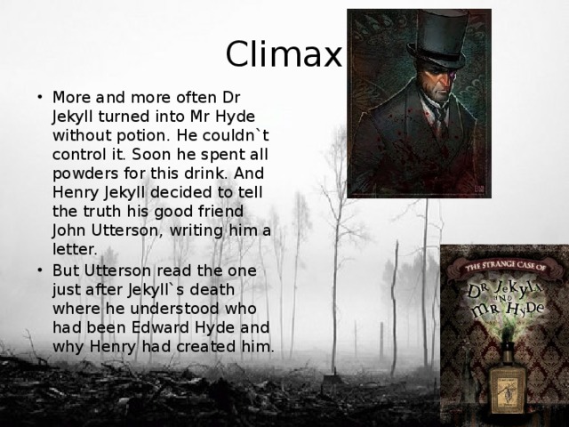 Climax More and more often Dr Jekyll turned into Mr Hyde without potion. He couldn`t control it. Soon he spent all powders for this drink. And Henry Jekyll decided to tell the truth his good friend John Utterson, writing him a letter. But Utterson read the one just after Jekyll`s death where he understood who had been Edward Hyde and why Henry had created him. 