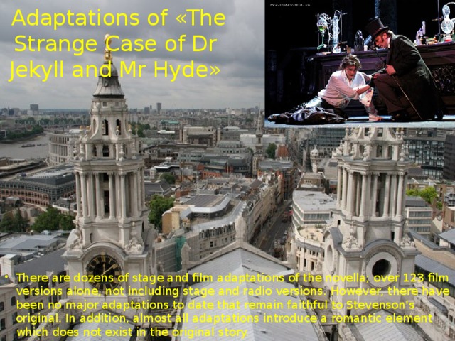  Adaptations of «The Strange Case of Dr Jekyll and Mr Hyde» There are dozens of stage and film adaptations of the novella; over 123 film versions alone, not including stage and radio versions. However, there have been no major adaptations to date that remain faithful to Stevenson's original. In addition, almost all adaptations introduce a romantic element which does not exist in the original story. 