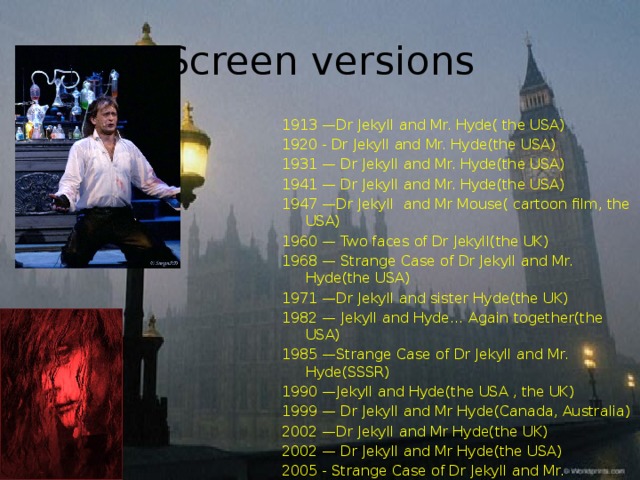 Screen versions 1913 —Dr Jekyll and Mr. Hyde( the USA) 1920 - Dr Jekyll and Mr. Hyde(the USA) 1931 — Dr Jekyll and Mr. Hyde(the USA) 1941 — Dr Jekyll and Mr. Hyde(the USA) 1947 —Dr Jekyll and Mr Mouse( cartoon film, the USA) 1960 — Two faces of Dr Jekyll(the UK) 1968 — Strange Case of Dr Jekyll and Mr. Hyde(the USA) 1971 —Dr Jekyll and sister Hyde(the UK) 1982 — Jekyll and Hyde… Again together(the USA) 1985 —Strange Case of Dr Jekyll and Mr. Hyde(SSSR) 1990 —Jekyll and Hyde(the USA , the UK) 1999 — Dr Jekyll and Mr Hyde(Canada, Australia) 2002 —Dr Jekyll and Mr Hyde(the UK) 2002 — Dr Jekyll and Mr Hyde(the USA) 2005 - Strange Case of Dr Jekyll and Mr. Hyde( play, Russia) 2008 — Dr Jekyll and Mr Hyde(Canada)     and others. 
