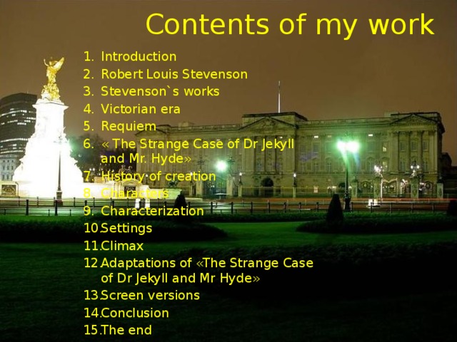 Contents of my work Introduction Robert Louis Stevenson Stevenson`s works Victorian era Requiem « The Strange Case of Dr Jekyll and Mr. Hyde» History of creation Characters Characterization Settings Climax Adaptations of «The Strange Case of Dr Jekyll and Mr Hyde» Screen versions Conclusion The end 