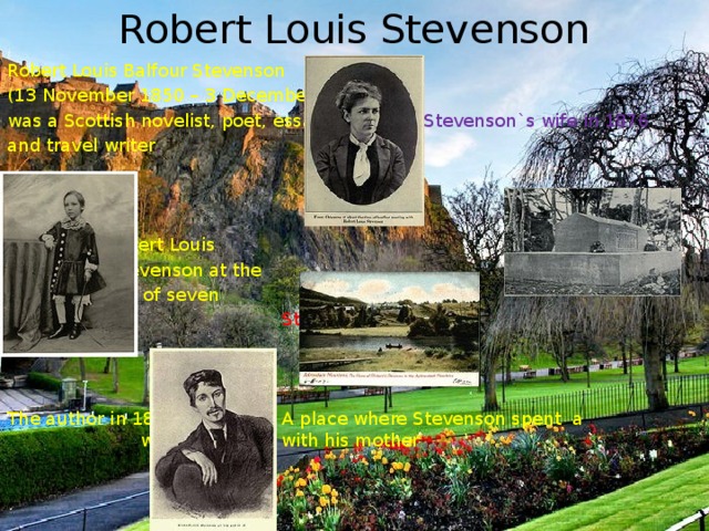 Robert Louis Stevenson Robert Louis Balfour Stevenson (13 November 1850 – 3 December 1894) was a Scottish novelist, poet, essayist    Stevenson`s wife in 1876 and travel writer .    Robert Louis     Stevenson at the    age of seven          Stevenson`s tomb     The author in 1876    A place where Stevenson spent a       winter of 1887 with his mother 