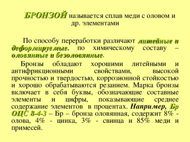 БРОНЗОЙ  называется сплав меди с оловом и др. элементами  По способу переработки различают литейные и деформируемые , по химическому составу – оловянные и безоловянные . Бронзы обладают хорошими литейными и антифрикционными свойствами, высокой прочностью и твердостью, коррозионной стойкостью и хорошо обрабатываются резанием. Марка бронзы включает в себя буквы, обозначающие составные элементы и цифры, показывающие среднее содержание элементов в процентах. Например, Бр ОЦС 8-4-3 – Бр – бронза  оловянная, содержит 8% - олова, 4% - цинка, 3% - свинца и 85% меди и примесей. 