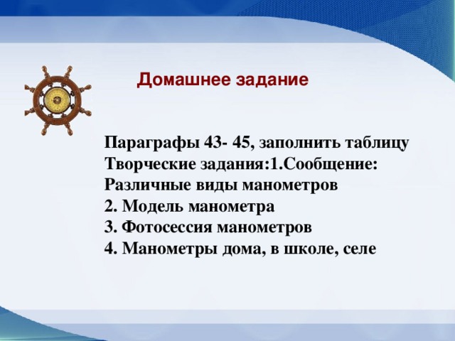 Домашнее задание  Параграфы 43- 45, заполнить таблицу Творческие задания:1.Сообщение: Различные виды манометров 2. Модель манометра 3. Фотосессия манометров 4. Манометры дома, в школе, селе