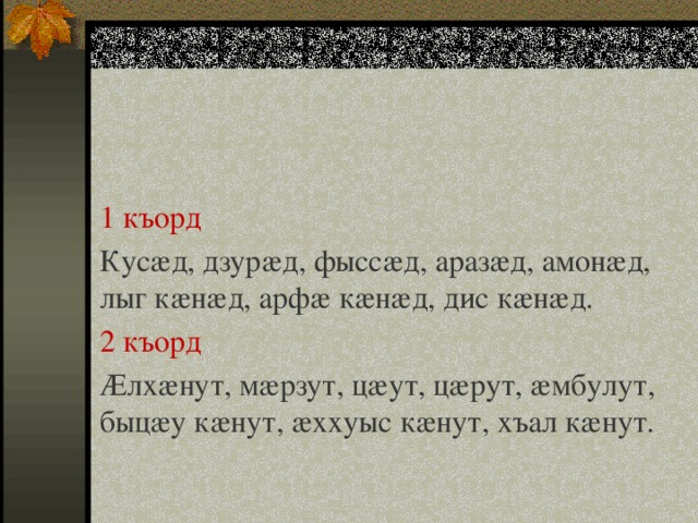 1 къорд Кусæд, дзурæд, фыссæд, аразæд, амонæд, лыг кæнæд, арфæ кæнæд, дис кæнæд. 2 къорд Æлхæнут, мæрзут, цæут, цæрут, æмбулут, быцæу кæнут, æххуыс кæнут, хъал кæнут. 