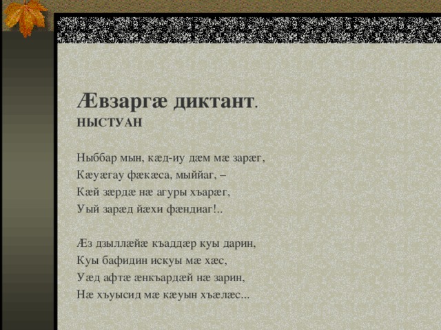 Æвзаргæ диктант . НЫСТУАН   Ныббар мын, кæд-иу дæм мæ зарæг, Кæуæгау фæкæса, мыййаг, – Кæй зæрдæ нæ агуры хъарæг, Уый зарæд йæхи фæндиаг!..   Æз дзыллæйæ къаддæр куы дарин, Куы бафидин искуы мæ хæс, Уæд афтæ æнкъардæй нæ зарин, Нæ хъуысид мæ кæуын хъæлæс... 