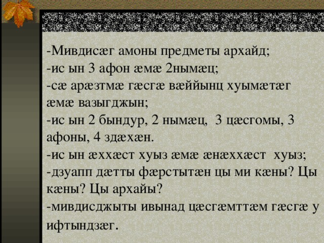- Мивдисӕг амоны предметы архайд;  -ис ын 3 афон ӕмӕ 2нымӕц;  -сӕ арӕзтмӕ гӕсгӕ вӕййынц хуымӕтӕг ӕмӕ вазыгджын;  -ис ын 2 бындур, 2 нымæц, 3 цӕсгомы, 3 афоны, 4 здæхæн.  -ис ын ӕххӕст хуыз ӕмӕ ӕнӕххӕст хуыз;  -дзуапп дӕтты фӕрстытӕн цы ми кӕны? Цы кӕны? Цы архайы?  -мивдисджыты ивынад цӕсгӕмттӕм гӕсгӕ у ифтындзæг . 