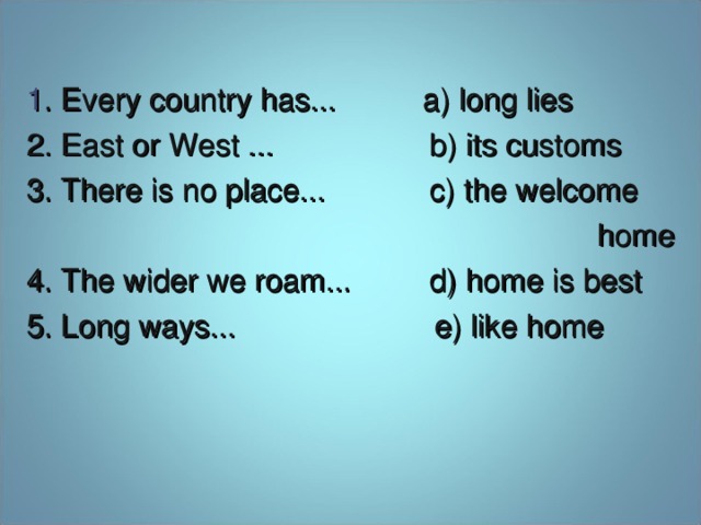 1 . Every country has... a) long lies 2 . East or West ... b) its customs 3 . There is no place... c) the welcome  home 4 . The wider we roam... d) home is best 5. Long ways... e) like home