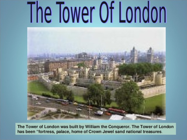 The Tower of London was built by William the Conqueror. The Tower of London has been “fortress,  palace,  home of Crown Jewel sand national treasures .