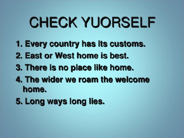 CHECK YUORSELF 1. Every country has its customs. 2. East or West home is best. 3. There is no place like home. 4. The wider we roam the welcome home. 5 . Long ways long lies.