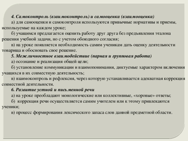 4. Самоконтроль (взаимоконтроль) и самооценка (взаимооценка) а) для самооценки и самоконтроля используются привычные нормативы и приемы, используемые на каждом уроке; б) учащимся предлагается оценить работу друг друга без предъявления эталона решения учебной задачи, но с учетом обоюдного согласия; в) на уроке появляется необходимость самим ученикам дать оценку деятельности товарища и обосновать свое решение. 5. Межличностное взаимодействие (парная и групповая работа) а) осознание и реализация общей цели; б) установление коммуникации и взаимопонимания, диктуемые характером включения учащихся в их совместную деятельность; в) взаимоконтроль и рефлексия, через которую устанавливается адекватная коррекция совместной деятельности. 6. Развитие устной и письменной речи а) на уроке преобладают монологические или коллективные, «хоровые» ответы; б) коррекция речи осуществляется самим учителем или к этому привлекаются ученики; в) процесс формирования лексического запаса слов данной предметной области. 